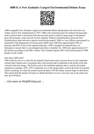 1080 Is A New Zealand s Largest Environmental Debate Essay
1080 is arguably New Zealand s largest environmental debate dating back to the first time was
widely used in New Zealand back in 1957. 1080 is the shortened name for Sodium Fluoroacetate
and is a poison that is mixed into baits that are then used to control a large range of introduced
pests like possums, stoats and rats in New Zealand. Without controlling these pests the New
Zealand native bush and native species would be decimated. 1080 is a very effective poisonand it is
reported by The Department of Conservation (DOC) that 1080 kills approximately 98% of
possums and 90% of rats in the targeted drop area. 1080 is dropped on targeted areas via
helicopter to ensure that it is not dropped anywhere it shouldn t be. 1080 costs approximately $17
per hectare according to the DOC website. New Zealand imports 80% of the total amount of 1080
produce in the world.
How does 1080 work?
1080 works by once it is eaten by the animal it deactivates many enzymes however the important
enzyme that it deactivates is aconitase this is the enzyme that is important in the Krebs cycle that
converts food into energy. The Krebs cycle is the metabolic pathway that is used by all aerobic
organisms to produce ATP. ATP is important as it is the energy that is used in the body to do pretty
much everything. So when the animal cannot produce ATP the bodily systems begin to shut down.
This means that the animal will starve to death therefore it is not a very nice way to die and it can
take up to 40 hours
... Get more on HelpWriting.net ...
 