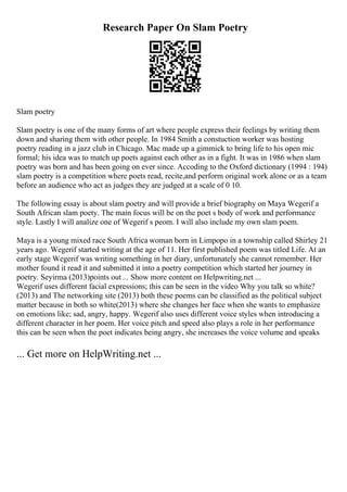 Research Paper On Slam Poetry
Slam poetry
Slam poetry is one of the many forms of art where people express their feelings by writing them
down and sharing them with other people. In 1984 Smith a constuction worker was hosting
poetry reading in a jazz club in Chicago. Mac made up a gimmick to bring life to his open mic
formal; his idea was to match up poets against each other as in a fight. It was in 1986 when slam
poetry was born and has been going on ever since. Accoding to the Oxford dictionary (1994 : 194)
slam poetry is a competition where poets read, recite,and perform original work alone or as a team
before an audience who act as judges they are judged at a scale of 0 10.
The following essay is about slam poetry and will provide a brief biography on Maya Wegerif a
South African slam poety. The main focus will be on the poet s body of work and performance
style. Lastly I will analize one of Wegerif s peom. I will also include my own slam poem.
Maya is a young mixed race South Africa woman born in Limpopo in a township called Shirley 21
years ago. Wegerif started writing at the age of 11. Her first published poem was titled Life. At an
early stage Wegerif was writing something in her diary, unfortunately she cannot remember. Her
mother found it read it and submitted it into a poetry competition which started her journey in
poetry. Seyirma (2013)points out ... Show more content on Helpwriting.net ...
Wegerif uses different facial expressions; this can be seen in the video Why you talk so white?
(2013) and The networking site (2013) both these poems can be classified as the political subject
matter because in both so white(2013) where she changes her face when she wants to emphasize
on emotions like; sad, angry, happy. Wegerif also uses different voice styles when introducing a
different character in her poem. Her voice pitch and speed also plays a role in her performance
this can be seen when the poet indicates being angry, she increases the voice volume and speaks
... Get more on HelpWriting.net ...
 