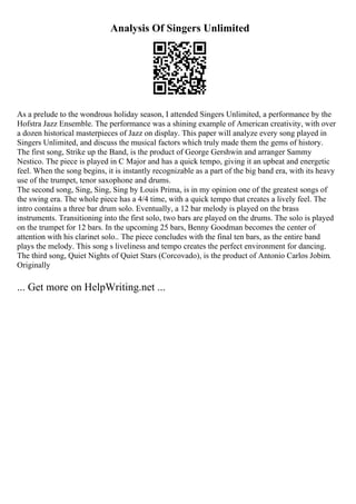 Analysis Of Singers Unlimited
As a prelude to the wondrous holiday season, I attended Singers Unlimited, a performance by the
Hofstra Jazz Ensemble. The performance was a shining example of American creativity, with over
a dozen historical masterpieces of Jazz on display. This paper will analyze every song played in
Singers Unlimited, and discuss the musical factors which truly made them the gems of history.
The first song, Strike up the Band, is the product of George Gershwin and arranger Sammy
Nestico. The piece is played in C Major and has a quick tempo, giving it an upbeat and energetic
feel. When the song begins, it is instantly recognizable as a part of the big band era, with its heavy
use of the trumpet, tenor saxophone and drums.
The second song, Sing, Sing, Sing by Louis Prima, is in my opinion one of the greatest songs of
the swing era. The whole piece has a 4/4 time, with a quick tempo that creates a lively feel. The
intro contains a three bar drum solo. Eventually, a 12 bar melody is played on the brass
instruments. Transitioning into the first solo, two bars are played on the drums. The solo is played
on the trumpet for 12 bars. In the upcoming 25 bars, Benny Goodman becomes the center of
attention with his clarinet solo.. The piece concludes with the final ten bars, as the entire band
plays the melody. This song s liveliness and tempo creates the perfect environment for dancing.
The third song, Quiet Nights of Quiet Stars (Corcovado), is the product of Antonio Carlos Jobim.
Originally
... Get more on HelpWriting.net ...
 