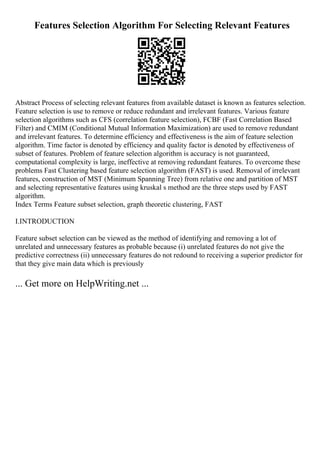Features Selection Algorithm For Selecting Relevant Features
Abstract Process of selecting relevant features from available dataset is known as features selection.
Feature selection is use to remove or reduce redundant and irrelevant features. Various feature
selection algorithms such as CFS (correlation feature selection), FCBF (Fast Correlation Based
Filter) and CMIM (Conditional Mutual Information Maximization) are used to remove redundant
and irrelevant features. To determine efficiency and effectiveness is the aim of feature selection
algorithm. Time factor is denoted by efficiency and quality factor is denoted by effectiveness of
subset of features. Problem of feature selection algorithm is accuracy is not guaranteed,
computational complexity is large, ineffective at removing redundant features. To overcome these
problems Fast Clustering based feature selection algorithm (FAST) is used. Removal of irrelevant
features, construction of MST (Minimum Spanning Tree) from relative one and partition of MST
and selecting representative features using kruskal s method are the three steps used by FAST
algorithm.
Index Terms Feature subset selection, graph theoretic clustering, FAST
I.INTRODUCTION
Feature subset selection can be viewed as the method of identifying and removing a lot of
unrelated and unnecessary features as probable because (i) unrelated features do not give the
predictive correctness (ii) unnecessary features do not redound to receiving a superior predictor for
that they give main data which is previously
... Get more on HelpWriting.net ...
 