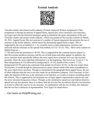 Textual Analysis
Towards a better and cleaner textile industry [Textual Analysis] Written Assignment 4 This
assignment is through an analysis of appeal forms, speech acts, move structures, text functions,
text types and relevant rhetorical strategies going to determine the genre and purpose of the text
Towards a better and cleaner textile industry , which was posted on Novozymes website on March
30, 2011. Appeal Forms The text consists of a number of logical arguments that promote the use of
enzymes in the textile industry, which means the dominating appeal form is logos. This is
supported by the use of numbers (l. 1 3), scientific terms as polycarboxylates, enzymes and
molecule and the reference to the special trial method; LCA (l. 18 23). This... Show more content on
Helpwriting.net ...
17 38) and at last the peroration (l. 40 45). This is supported by the common known subject i.e.
that Novozymes produces enzymes and the use of both logos and ethos appeal. In addition, the
move structure more specifically follows the news report move structure as it uses the inverted
pyramid, where the most important information is in the beginning. The moves are: Event (l. 1 3),
then interpretation (l.4 8) followed by background (l. 10 15), details of the event (l. 17 23),
background (25 42) and at last comments from people involved (l. 42 43). As the text comes from
Novozymes, it would though be characterized as a press release which often bears resemblance to
the news report move structure. Though as mentioned in the paragraph about appeal forms, the use
of ethos indicates that the text is not only made for an informative purpose. Text Functions At first
sight, the function of the text is the informative text function, as it seeks to express something about
the referent. This is supported by the dominant use of logos appeal, representative speech acts and
the move structure being press release. Though, as the commissive speech act and indirect directive
speech acts are also present, there is evidence that the text also has an indirect directive text function
as it tries to affect the receiver to use enzymes. In combination with the use of ethos, this indicates
that the text has a character of argumentation. Text Types As stated above
... Get more on HelpWriting.net ...
 