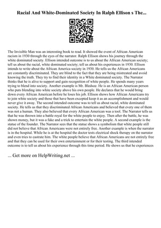 Racial And White-Dominated Society In Ralph Ellison s The...
The Invisible Man was an interesting book to read. It showed the event of African American
racism in 1930 through the eyes of the narrator. Ralph Ellison shows his journey through the
white dominated society. Ellison intended outcome is to us about the African American society;
tell us about the racial, white dominated society; tell us about his experiences in 1930. Ellison
intends to write about the African America society in 1930. He tells us the African Americans
are constantly discriminated. They are blind to the fact that they are being mistreated and avoid
knowing the truth. They try to find their identity in a White dominated society. The Narrator
thinks that he is alive to support and gain recognition of white people. He spends many years
trying to blend into society. Another example is Mr. Bledsoe. He is an African American person
who puts blending into white society above his own people. He declares that he would bring
down every African American before he loses his job. Ellison shows how African Americans try
to join white society and those that have been excepted keep it as an accomplishment and would
never give it away. The second intended outcome was to tell us about racial, white dominated
society. He tells us that they discriminated African Americans and believed that every one of them
was not a human. They also believed that every African American was a tool. The Narrator tells us
that he was thrown into a battle royal for the white people to enjoy. Then after the battle, he was
shown money, but it was a fake and a trick to entertain the white people. A second example is the
statue of the founder. The Narrator sees that the statue shows a symbolism that white people still
did not believe that African Americans were not entirely free. Another example is when the narrator
is in the hospital. While he is at the hospital the doctor tests electrical shock therapy on the narrator
and even tries to castrate him. The white people believe that African Americans are not entirely free
and that they can be used for their own entertainment or for their testing. The third intended
outcome is to tell us about his experience through this time period. He shows us that he experiences
... Get more on HelpWriting.net ...
 