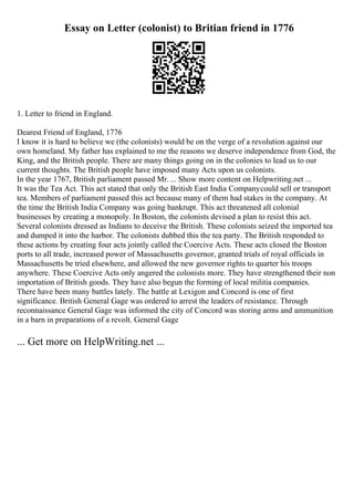 Essay on Letter (colonist) to Britian friend in 1776
1. Letter to friend in England.
Dearest Friend of England, 1776
I know it is hard to believe we (the colonists) would be on the verge of a revolution against our
own homeland. My father has explained to me the reasons we deserve independence from God, the
King, and the British people. There are many things going on in the colonies to lead us to our
current thoughts. The British people have imposed many Acts upon us colonists.
In the year 1767, British parliament passed Mr. ... Show more content on Helpwriting.net ...
It was the Tea Act. This act stated that only the British East India Companycould sell or transport
tea. Members of parliament passed this act because many of them had stakes in the company. At
the time the British India Company was going bankrupt. This act threatened all colonial
businesses by creating a monopoly. In Boston, the colonists devised a plan to resist this act.
Several colonists dressed as Indians to deceive the British. These colonists seized the imported tea
and dumped it into the harbor. The colonists dubbed this the tea party. The British responded to
these actions by creating four acts jointly called the Coercive Acts. These acts closed the Boston
ports to all trade, increased power of Massachusetts governor, granted trials of royal officials in
Massachusetts be tried elsewhere, and allowed the new governor rights to quarter his troops
anywhere. These Coercive Acts only angered the colonists more. They have strengthened their non
importation of British goods. They have also begun the forming of local militia companies.
There have been many battles lately. The battle at Lexigon and Concord is one of first
significance. British General Gage was ordered to arrest the leaders of resistance. Through
reconnaissance General Gage was informed the city of Concord was storing arms and ammunition
in a barn in preparations of a revolt. General Gage
... Get more on HelpWriting.net ...
 