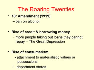 The Roaring Twenties
• 18th
Amendment (1919)
– ban on alcohol
• Rise of credit & borrowing money
- more people taking out loans they cannot
repay = The Great Depression
• Rise of consumerism
- attachment to materialistic values or
possessions
- department stores
 