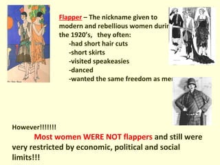 Flapper – The nickname given to
modern and rebellious women during
the 1920’s, they often:
-had short hair cuts
-short skirts
-visited speakeasies
-danced
-wanted the same freedom as men
However!!!!!!!
Most women WERE NOT flappers and still were
very restricted by economic, political and social
limits!!!
 