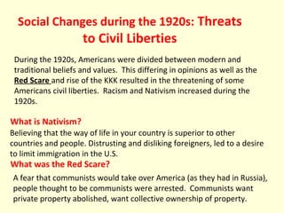 Social Changes during the 1920s: Threats
to Civil Liberties
During the 1920s, Americans were divided between modern and
traditional beliefs and values. This differing in opinions as well as the
Red Scare and rise of the KKK resulted in the threatening of some
Americans civil liberties. Racism and Nativism increased during the
1920s.
What was the Red Scare?
What is Nativism?
Believing that the way of life in your country is superior to other
countries and people. Distrusting and disliking foreigners, led to a desire
to limit immigration in the U.S.
A fear that communists would take over America (as they had in Russia),
people thought to be communists were arrested. Communists want
private property abolished, want collective ownership of property.
 