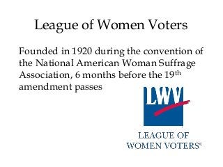 League of Women Voters
Founded in 1920 during the convention of
the National American Woman Suffrage
Association, 6 months before the 19th
amendment passes
 
