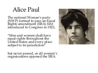 Alice Paul
The national Woman’s party
(NWP) formed to pass an Equal
Rights amendment (ERA) first
introduced to Congress in 1923,
“Men and women shall have
equal rights throughout the
United States and every place
subject to its jurisdiction”
but never passed, as all women’s
organizations opposed the ERA.
 