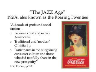 “The JAZZ Age”
1920s, also known as the Roaring Twenties
“A decade of profound social
tension –
o between rural and urban
Americans,
o Traditional and ‘modern’
Christianity
o Participants in the burgeoning
consumer culture and those
who did not fully share in the
new prosperity”
Eric Foner, p.770
 