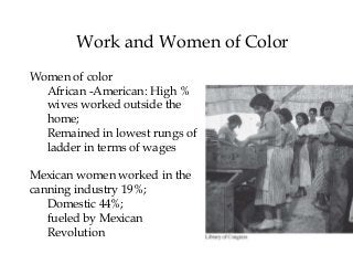 Work and Women of Color
Women of color
African -American: High %
wives worked outside the
home;
Remained in lowest rungs of
ladder in terms of wages
Mexican women worked in the
canning industry 19%;
Domestic 44%;
fueled by Mexican
Revolution
 
