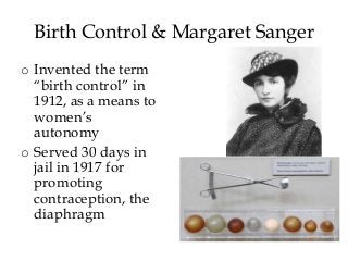 Birth Control & Margaret Sanger
o Invented the term
“birth control” in
1912, as a means to
women’s
autonomy
o Served 30 days in
jail in 1917 for
promoting
contraception, the
diaphragm
 