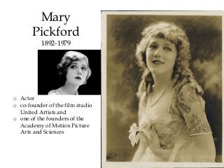 Mary
Pickford
1892-1979
o Actor
o co-founder of the film studio
United Artists and
o one of the founders of the
Academy of Motion Picture
Arts and Sciences
 