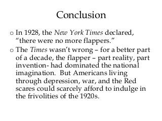 Conclusion
o In 1928, the New York Times declared,
“there were no more flappers.”
o The Times wasn’t wrong – for a better part
of a decade, the flapper – part reality, part
invention- had dominated the national
imagination. But Americans living
through depression, war, and the Red
scares could scarcely afford to indulge in
the frivolities of the 1920s.
 