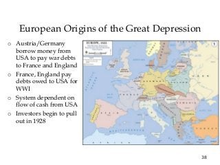 38
European Origins of the Great Depression
o Austria/Germany
borrow money from
USA to pay war debts
to France and England
o France, England pay
debts owed to USA for
WWI
o System dependent on
flow of cash from USA
o Investors begin to pull
out in 1928
 