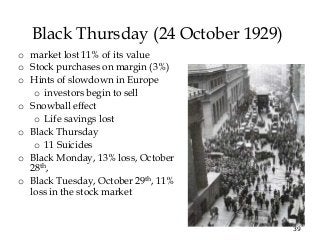 39
Black Thursday (24 October 1929)
o market lost 11% of its value
o Stock purchases on margin (3%)
o Hints of slowdown in Europe
o investors begin to sell
o Snowball effect
o Life savings lost
o Black Thursday
o 11 Suicides
o Black Monday, 13% loss, October
28th,
o Black Tuesday, October 29th, 11%
loss in the stock market
 