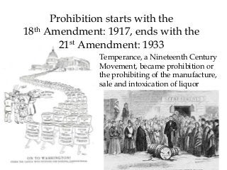 Prohibition starts with the
18th Amendment: 1917, ends with the
21st Amendment: 1933
Temperance, a Nineteenth Century
Movement, became prohibition or
the prohibiting of the manufacture,
sale and intoxication of liquor
 