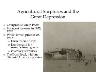 42
Agricultural Surpluses and the
Great Depression
o Overproduction in 1920s
o Strongest harvests in 1925,
1929
o Wheat lowest price in 400
years
o Farm income drops
o less demand for
manufactured goods
o inventory surpluses
o The Dust Bowl, mid-late
30s, mid American prairies
 