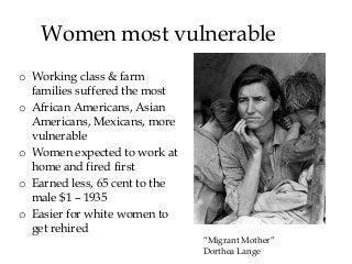 Women most vulnerable
o Working class & farm
families suffered the most
o African Americans, Asian
Americans, Mexicans, more
vulnerable
o Women expected to work at
home and fired first
o Earned less, 65 cent to the
male $1 – 1935
o Easier for white women to
get rehired
“Migrant Mother”
Dorthea Lange
 