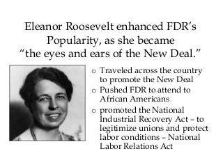 Eleanor Roosevelt enhanced FDR’s
Popularity, as she became
“the eyes and ears of the New Deal.”
o Traveled across the country
to promote the New Deal
o Pushed FDR to attend to
African Americans
o promoted the National
Industrial Recovery Act – to
legitimize unions and protect
labor conditions – National
Labor Relations Act
 