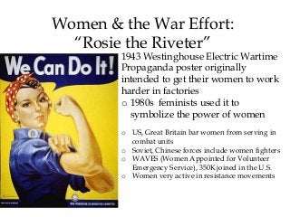 1943 Westinghouse Electric Wartime
Propaganda poster originally
intended to get their women to work
harder in factories
o 1980s feminists used it to
symbolize the power of women
o US, Great Britain bar women from serving in
combat units
o Soviet, Chinese forces include women fighters
o WAVES (Women Appointed for Volunteer
Emergency Service), 350K joined in the U.S.
o Women very active in resistance movements
Women & the War Effort:
“Rosie the Riveter”
 