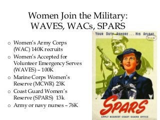 Women Join the Military:
WAVES, WACs, SPARS
o Women’s Army Corps
(WAC) 140K recruits
o Women’s Accepted for
Volunteer Emergency Serves
(WAVES) – 100K
o Marine Corps Women’s
Reserve (MCWR) 23K
o Coast Guard Women’s
Reserve (SPARS) 13k
o Army or navy nurses – 76K
 