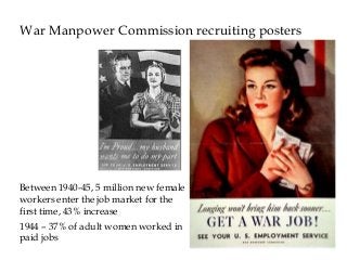 War Manpower Commission recruiting posters
Between 1940-45, 5 million new female
workers enter the job market for the
first time, 43% increase
1944 – 37% of adult women worked in
paid jobs
 