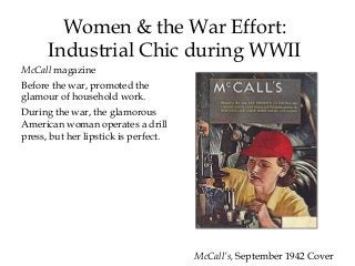 McCall magazine
Before the war, promoted the
glamour of household work.
During the war, the glamorous
American woman operates a drill
press, but her lipstick is perfect.
Women & the War Effort:
Industrial Chic during WWII
McCall’s, September 1942 Cover
 