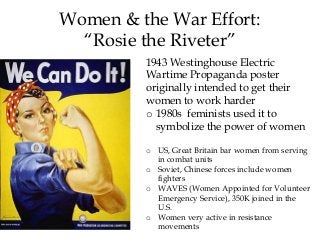1943 Westinghouse Electric
Wartime Propaganda poster
originally intended to get their
women to work harder
o 1980s feminists used it to
symbolize the power of women
o US, Great Britain bar women from serving
in combat units
o Soviet, Chinese forces include women
fighters
o WAVES (Women Appointed for Volunteer
Emergency Service), 350K joined in the
U.S.
o Women very active in resistance
movements
Women & the War Effort:
“Rosie the Riveter”
 
