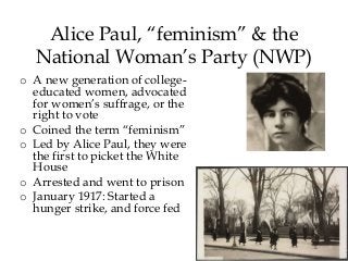 Alice Paul, “feminism” & the
National Woman’s Party (NWP)
o A new generation of college-
educated women, advocated
for women’s suffrage, or the
right to vote
o Coined the term “feminism”
o Led by Alice Paul, they were
the first to picket the White
House
o Arrested and went to prison
o January 1917: Started a
hunger strike, and force fed
 
