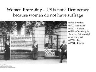 Women Protesting – US is not a Democracy
because women do not have suffrage
o1718 Sweden
o1902 Australia
o1917 – Russia
o1918 - Germany &
Austria, Britain (right
after the war)
o 1920 - US
o 1944 - France
 