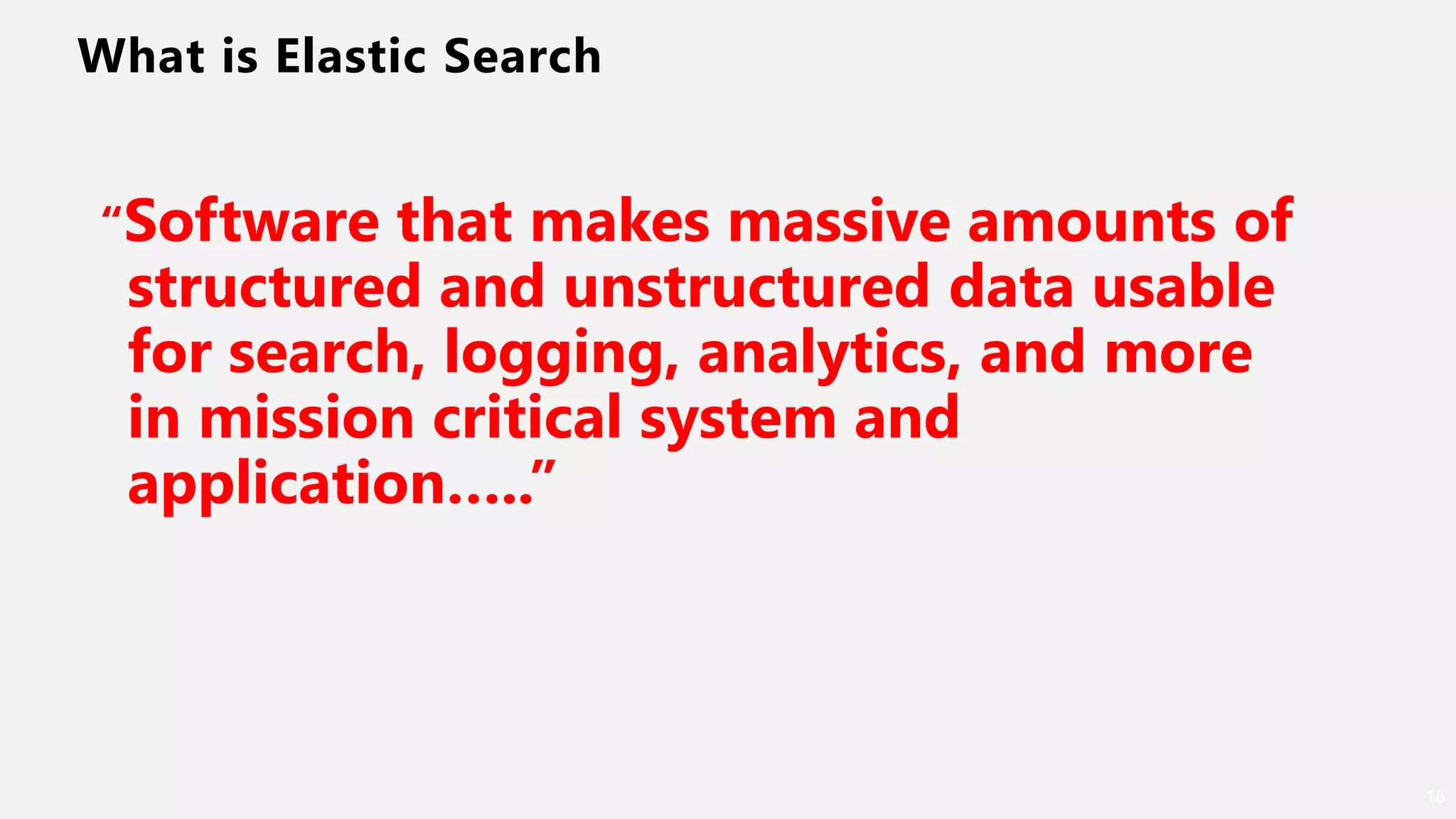 What is Elastic Search
16
“Software that makes massive amounts of
structured and unstructured data usable
for search, logging, analytics, and more
in mission critical system and
application…..”
 