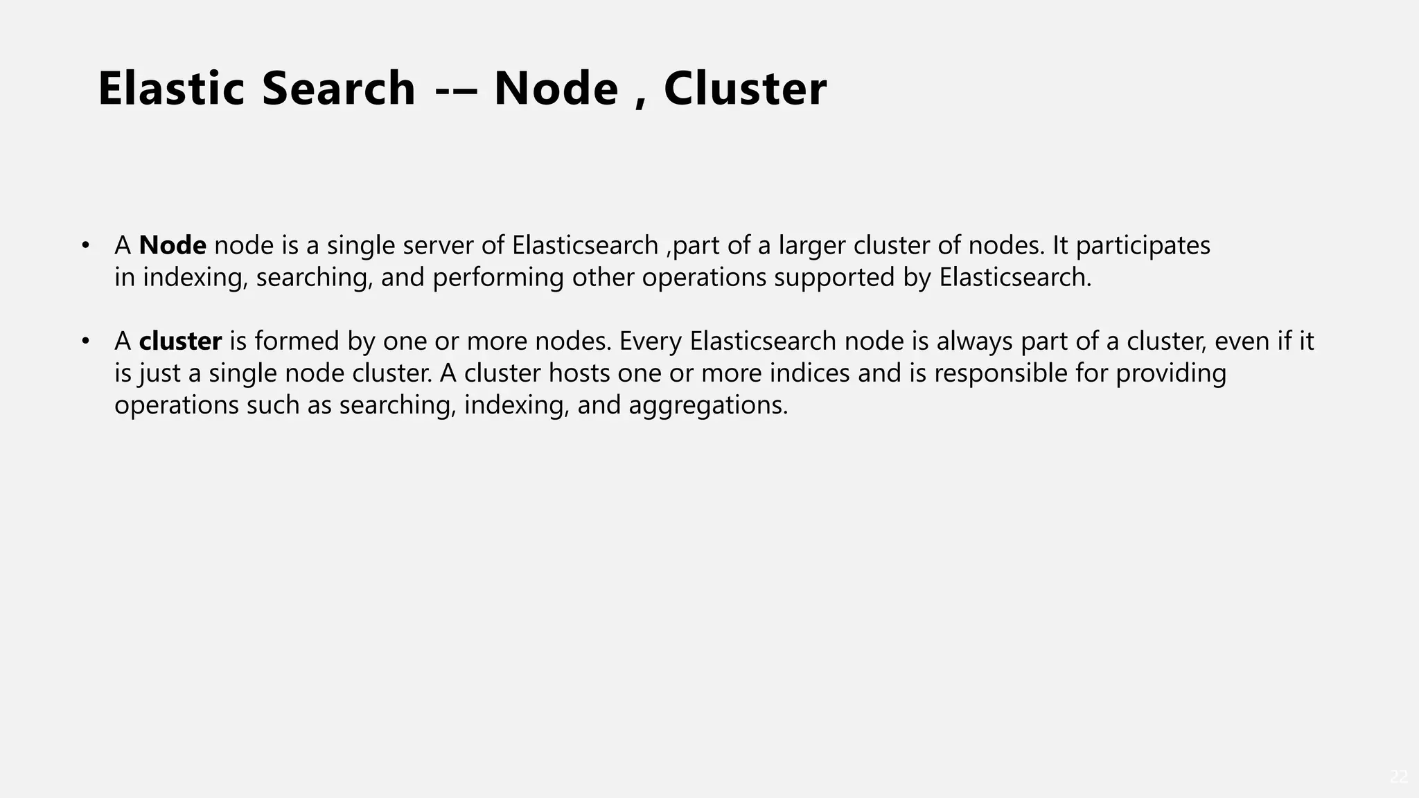 Elastic Search -– Node , Cluster
22
• A Node node is a single server of Elasticsearch ,part of a larger cluster of nodes. It participates
in indexing, searching, and performing other operations supported by Elasticsearch.
• A cluster is formed by one or more nodes. Every Elasticsearch node is always part of a cluster, even if it
is just a single node cluster. A cluster hosts one or more indices and is responsible for providing
operations such as searching, indexing, and aggregations.
 