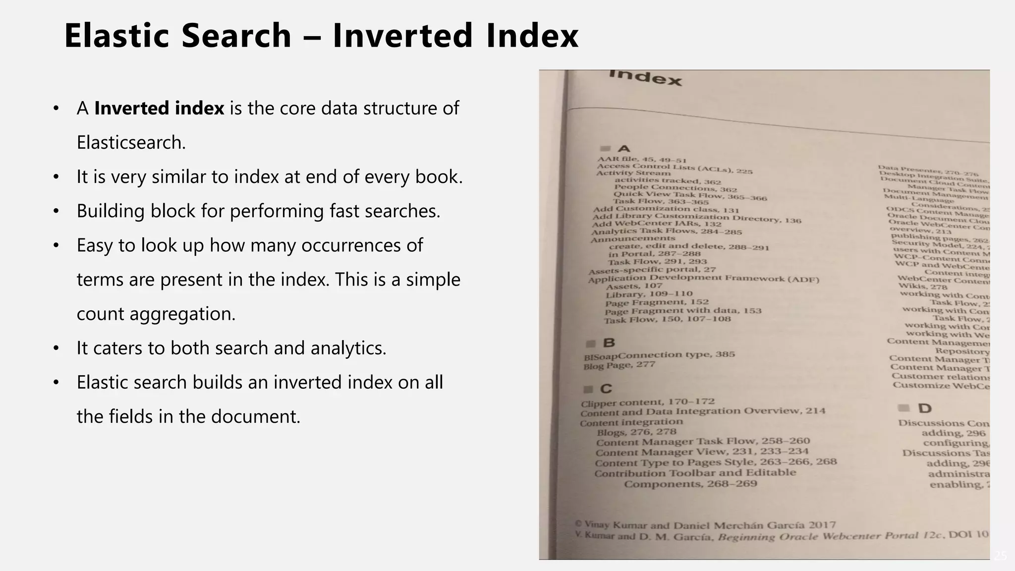Elastic Search – Inverted Index
25
• A Inverted index is the core data structure of
Elasticsearch.
• It is very similar to index at end of every book.
• Building block for performing fast searches.
• Easy to look up how many occurrences of
terms are present in the index. This is a simple
count aggregation.
• It caters to both search and analytics.
• Elastic search builds an inverted index on all
the fields in the document.
 