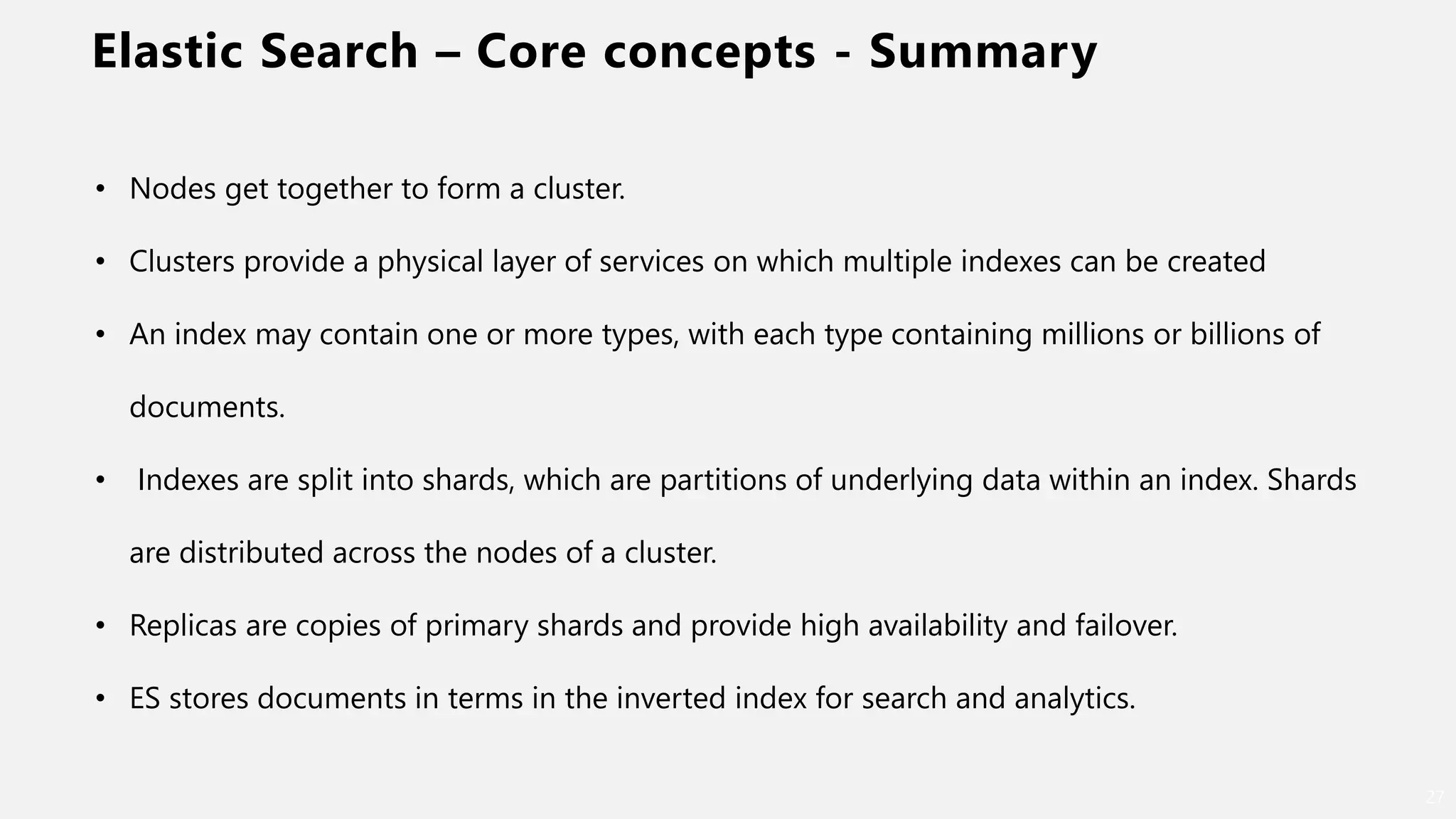 Elastic Search – Core concepts - Summary
27
• Nodes get together to form a cluster.
• Clusters provide a physical layer of services on which multiple indexes can be created
• An index may contain one or more types, with each type containing millions or billions of
documents.
• Indexes are split into shards, which are partitions of underlying data within an index. Shards
are distributed across the nodes of a cluster.
• Replicas are copies of primary shards and provide high availability and failover.
• ES stores documents in terms in the inverted index for search and analytics.
 