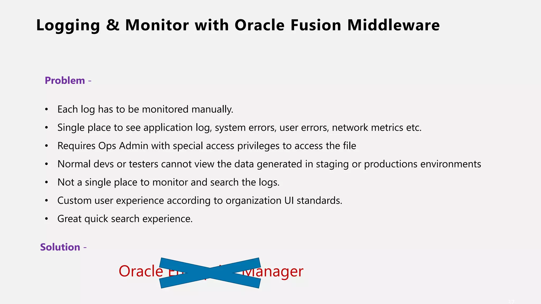 Logging & Monitor with Oracle Fusion Middleware
Problem -
• Each log has to be monitored manually.
• Single place to see application log, system errors, user errors, network metrics etc.
• Requires Ops Admin with special access privileges to access the file
• Normal devs or testers cannot view the data generated in staging or productions environments
• Not a single place to monitor and search the logs.
• Custom user experience according to organization UI standards.
• Great quick search experience.
Solution -
Oracle Enterprise Manager
 