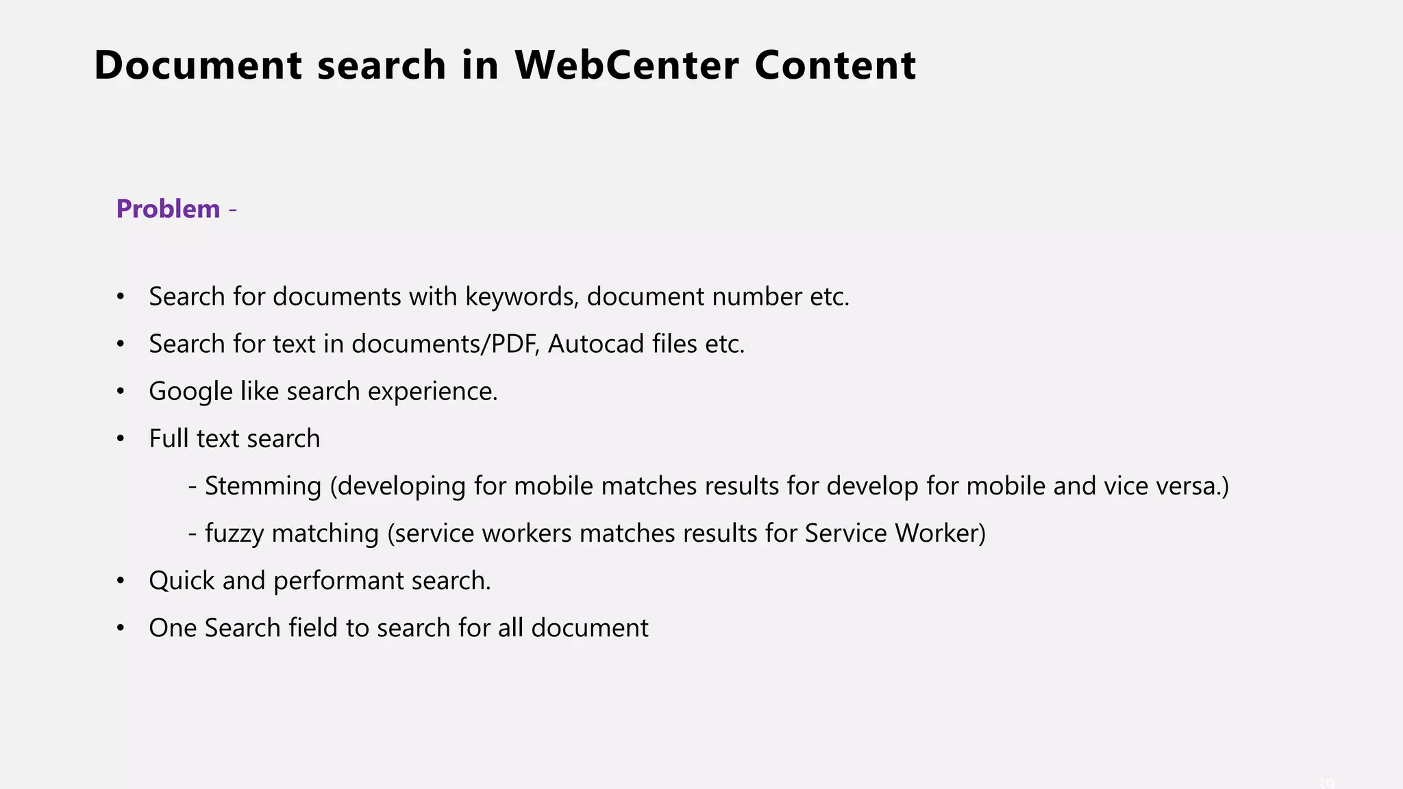 Document search in WebCenter Content
Problem -
• Search for documents with keywords, document number etc.
• Search for text in documents/PDF, Autocad files etc.
• Google like search experience.
• Full text search
- Stemming (developing for mobile matches results for develop for mobile and vice versa.)
- fuzzy matching (service workers matches results for Service Worker)
• Quick and performant search.
• One Search field to search for all document
 