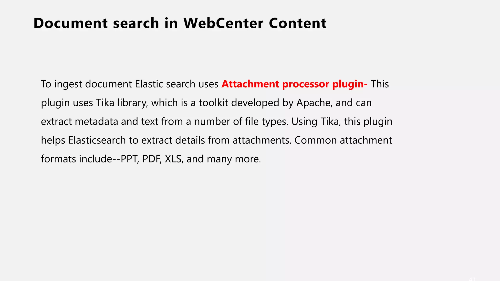 Document search in WebCenter Content
To ingest document Elastic search uses Attachment processor plugin- This
plugin uses Tika library, which is a toolkit developed by Apache, and can
extract metadata and text from a number of file types. Using Tika, this plugin
helps Elasticsearch to extract details from attachments. Common attachment
formats include--PPT, PDF, XLS, and many more.
 