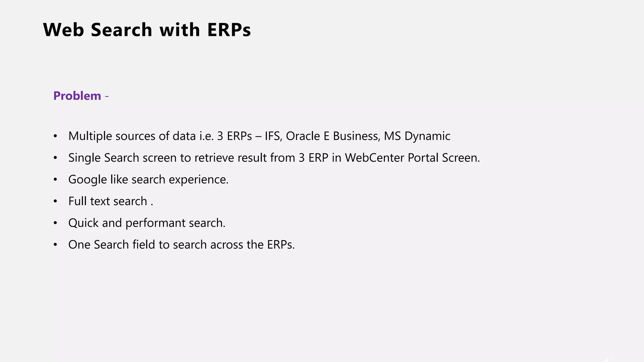 Web Search with ERPs
Problem -
• Multiple sources of data i.e. 3 ERPs – IFS, Oracle E Business, MS Dynamic
• Single Search screen to retrieve result from 3 ERP in WebCenter Portal Screen.
• Google like search experience.
• Full text search .
• Quick and performant search.
• One Search field to search across the ERPs.
 