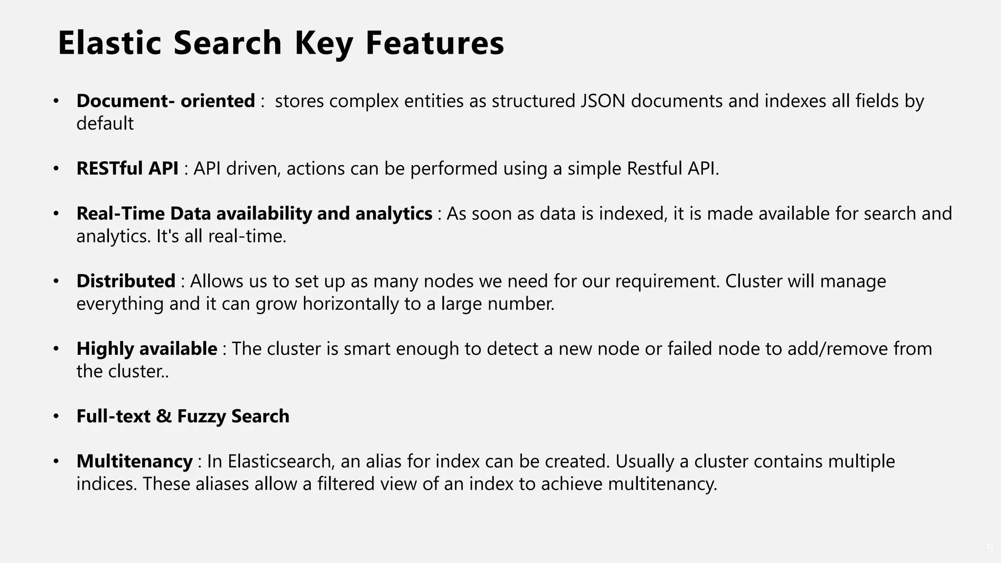 Elastic Search Key Features
9
• Document- oriented : stores complex entities as structured JSON documents and indexes all fields by
default
• RESTful API : API driven, actions can be performed using a simple Restful API.
• Real-Time Data availability and analytics : As soon as data is indexed, it is made available for search and
analytics. It's all real-time.
• Distributed : Allows us to set up as many nodes we need for our requirement. Cluster will manage
everything and it can grow horizontally to a large number.
• Highly available : The cluster is smart enough to detect a new node or failed node to add/remove from
the cluster..
• Full-text & Fuzzy Search
• Multitenancy : In Elasticsearch, an alias for index can be created. Usually a cluster contains multiple
indices. These aliases allow a filtered view of an index to achieve multitenancy.
 