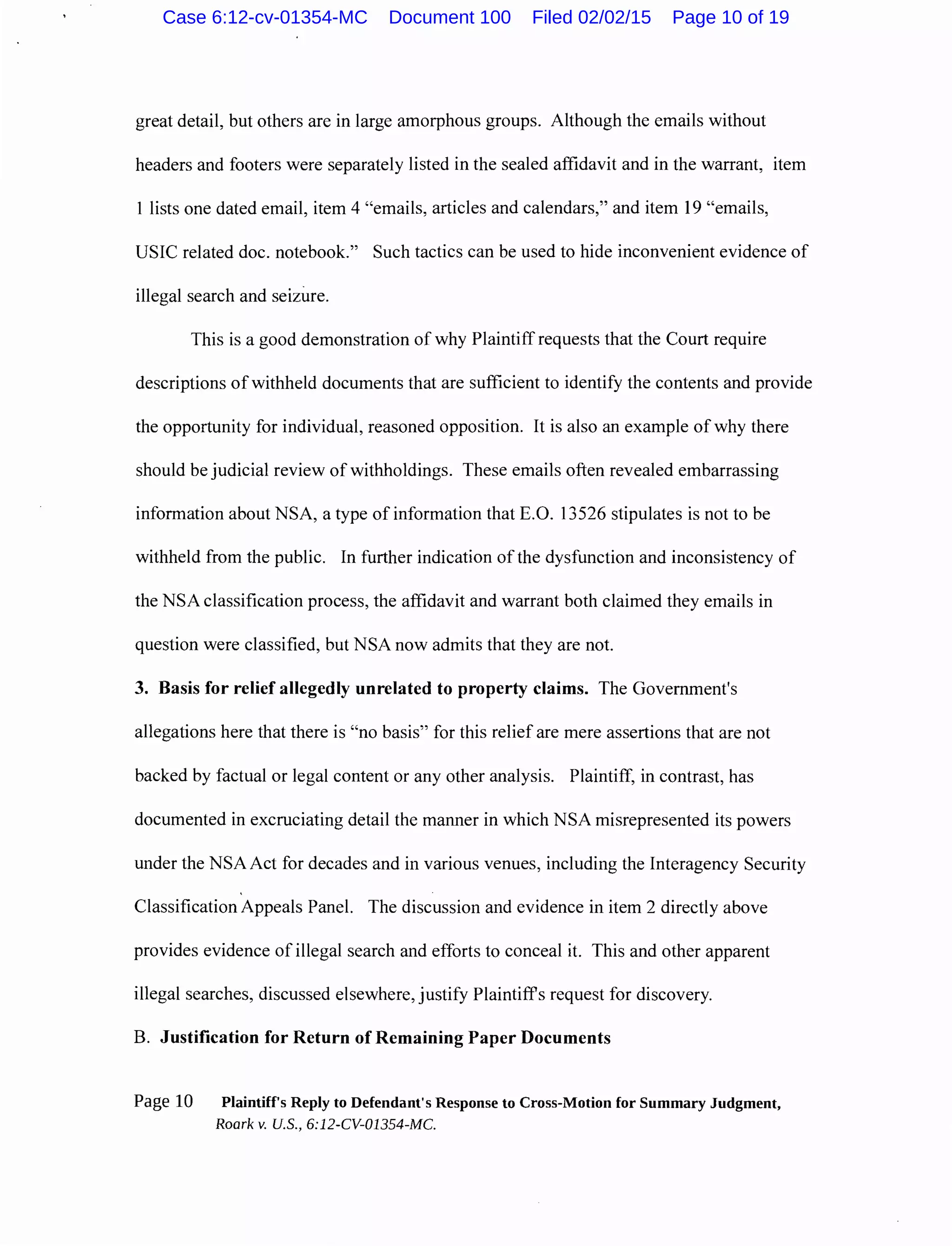 great detail, but others are in large amorphous groups. Although the emails without
headers and footers were separately listed in the sealed affidavit and in the warrant, item
1 lists one dated email, item 4 "emails, articles and calendars," and item 19 "emails,
USIC related doc. notebook." Such tactics can be used to hide inconvenient evidence of
illegal search and seizure.
This is a good demonstration of why Plaintiff requests that the Court require
descriptions of withheld documents that are sufficient to identify the contents and provide
the opportunity for individual, reasoned opposition. It is also an example of why there
should be judicial review of withholdings. These emails often revealed embarrassing
information about NSA, a type of information that E.O. 13526 stipulates is not to be
withheld from the public. In further indication of the dysfunction and inconsistency of
the NSA classification process, the affidavit and warrant both claimed they emails in
question were classified, but NSA now admits that they are not.
3. Basis for relief allegedly unrelated to property claims. The Government's
allegations here that there is "no basis" for this relief are mere assertions that are not
backed by factual or legal content or any other analysis. Plaintiff, in contrast, has
documented in excruciating detail the manner in which NSA misrepresented its powers
under the NSA Act for decades and in various venues, including the Interagency Security
Classification Appeals Panel. The discussion and evidence in item 2 directly above
provides evidence of illegal search and efforts to conceal it. This and other apparent
illegal searches, discussed elsewhere, justify Plaintiffs request for discovery.
B. Justification for Return of Remaining Paper Documents
Page 10 Plaintiff's Reply to Defendant's Response to Cross-Motion for Summary Judgment,
Roark v. U.S., 6:12-CV-01354-MC.
Case 6:12-cv-01354-MC Document 100 Filed 02/02/15 Page 10 of 19
 