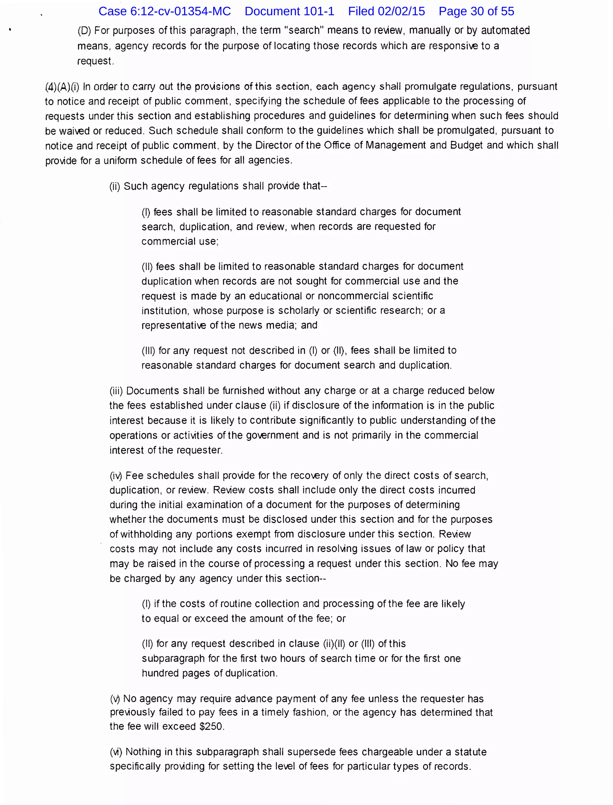 (D) For purposes of this paragraph, the term "search" means to review, manually or by automated
means, agency records for the purpose of locating those records which are responsive to a
request.
(4)(A)(i) In ord9r to c~rry out thQ pro'visions of this section, each agency shall promulgate regulations, pursuant
to notice and receipt of public comment, specifying the schedule of fees applicable to the processing of
requests under this section and establishing procedures and guidelines for determining when such fees should
be waived or reduced. Such schedule shall conform to the guidelines which shall be promulgated, pursuant to
notice and receipt of public comment. by the Director of the Office of Management and Budget and which shall
provide for a uniform schedule of fees for all agencies.
(ii) Such agency regulations shall provide that--
(I) fees shall be limited to reasonable standard charges for document
search, duplication, and review, when records are requested for
commercial use;
(II) fees shall be limited to reasonable standard charges for document
duplication when records are not sought for commercial use and the
request is made by an educational or noncommercial scientific
institution, whose purpose is scholarly or scientific research; or a
representative of the news media; and
(Ill) for any request not described in (I) or (II), fees shall be limited to
reasonable standard charges for document search and duplication.
(iii) Documents shall be furnished without any charge or at a charge reduced below
the fees established under clause (ii) if disclosure of the information is in the public
interest because it is likely to contribute significantly to public understanding of the
operations or activities of the government and is not primarily in the commercial
interest ofthe requester.
(i'0 Fee schedules shall provide for the reco.ery of only the direct costs of search,
duplication, or review. Review costs shall include only the direct costs incurred
during the initial examination of a document for the purposes of determining
whether the documents must be disclosed under this section and for the purposes
of withholding any portions exempt from disclosure under this section. Review
costs may not include any costs incurred in resolving issues of law or policy that
may be raised in the course of processing a request under this section. No fee may
be charged by any agency under this section--
(I) if the costs of routine collection and processing of the fee are likely
to equal or exceed the amount of the fee; or
(II) for any request described in clause (ii)(ll) or (Ill) of this
subparagraph for the first two hours of search time or for the first one
hundred pages of duplication.
('0 No agency may require advance payment of any fee unless the requester has
previously failed to pay fees in a timely fashion, or the agency has determined that
the fee will exceed $250.
(vi) Nothing in this subparagraph shall supersede fees chargeable under a statute
specifically providing for setting the level of fees for particular types of records.
Case 6:12-cv-01354-MC Document 101-1 Filed 02/02/15 Page 30 of 55
 