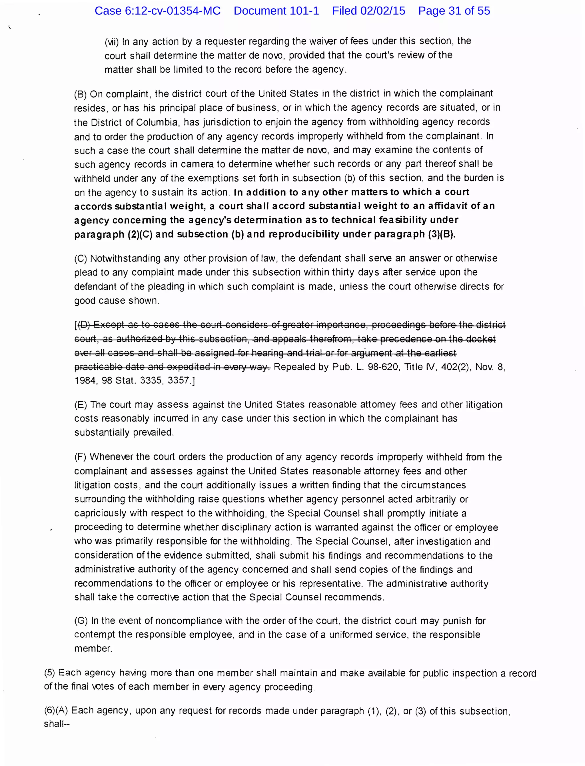 (vii) In any action by a requester regarding the waiver of fees under this section, the
court shall determine the matter de no.Q, provided that the court's review of the
matter shall be limited to the record before the agency.
(B) On complaint, the district court of the United States in the district in which the complainant
resides, or has his principal place of business, or in which the agency records are situated, or in
the District of Columbia, has jurisdiction to enjoin the agency from withholding agency records
and to order the production of any agency records improperly withheld from the complainant. In
such a case the court shall determine the matter de no.Q, and may examine the contents of
such agency records in camera to determine whether such records or any part thereof shall be
withheld under any of the exemptions set forth in subsection (b) of this section, and the burden is
on the agency to sustain its action. In addition to any other matters to which a court
accords substantial weight, a court shall accord substantial weight to an affidavit of an
agency concerning the agency's determination as to technical feasibility under
paragraph (2)(C) and subsection (b) and reproducibility under paragraph (3)(8).
(C) Notwithstanding any other provision of law, the defendant shall serve an answer or otherwise
plead to any complaint made under this subsection within thirty days after service upon the
defendant ofthe pleading in which such complaint is made, unless the court otherwise directs for
good cause shown.
[(D) Except as to cases the court considers of greater importance, proceedings before the district
court, as authorized by this subsection, and appeals therefrom, take precedence on the docket
O.er all cases and shall be assigned for hearing and trial or for arg·ument at the earliest
practicable date and expedited in every way. Repealed by Pub. L. 98-620, Title IV, 402(2), Nov. 8,
1984, 98 Stat. 3335, 3357.]
(E) The court may assess against the United States reasonable attorney fees and other litigation
costs reasonably incurred in any case under this section in which the complainant has
substantially prevailed.
(F) Whenever the court orders the production of any agency records improperly withheld from the
complainant and assesses against the United States reasonable attorney fees and other
litigation costs, and the court additionally issues a written finding that the circumstances
surrounding the withholding raise questions whether agency personnel acted arbitrarily or
capriciously with respect to the withholding, the Special Counsel shall promptly initiate a
proceeding to determine whether disciplinary action is warranted against the officer or employee
who was primarily responsible for the withholding. The Special Counsel, after investigation and
consideration of the evidence submitted, shall submit his findings and recommendations to the
administrative authority of the agency concerned and shall send copies of the findings and
recommendations to the officer or employee or his representative. The administrative authority
shall take the corrective action that the Special Counsel recommends.
(G) In the event of noncompliance with the order of the court, the district court may punish for
contempt the responsible employee, and in the case of a uniformed service, the responsible
member.
(5) Each agency having more than one member shall maintain and make available for public inspection a record
of the final .Qtes of each member in every agency proceeding.
(6)(A) Each agency, upon any request for records made under paragraph (1 ), (2), or (3) of this subsection,
shall--
Case 6:12-cv-01354-MC Document 101-1 Filed 02/02/15 Page 31 of 55
 