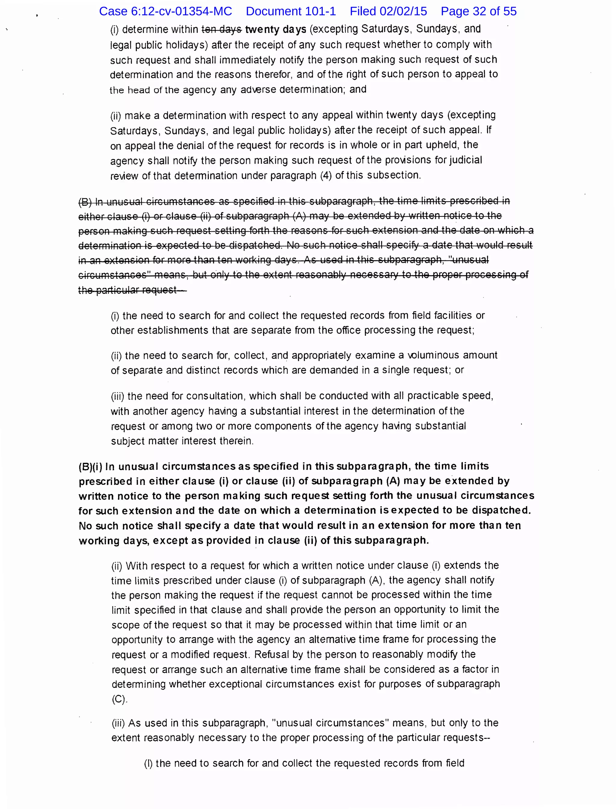(i) determine within ten days twenty days (excepting Saturdays, Sundays, and
legal public holidays) after the receipt of any such request whether to comply with
such request and shall immediately notify the person making such request of such
determination and the reasons therefor, and of the right of such person to appeal to
the head of the agency any ad'verse determination; and
(ii) make a determination with respect to any appeal within twenty days (excepting
Saturdays, Sundays, and legal public holidays) after the receipt of such appeal. If
on appeal the denial of the request for records is in whole or in part upheld, the
agency shall notify the person making such request of the provisions for judicial
review of that determination under paragraph (4) of this subsection.
(B) In unusual circumstances as specified in this subparagraph, the time limits prescribed in
either clause (i) or clause (ii) of subparagraph (A) may be extended by •.vritten notice to the
person making such request setting forth the reasons for such extension and the date on which a
determination is expected to be dispatched. No such notice shall specifY a date that would result
in an extension for more than ten working days. ls used in this subparagraph, "unusual
circumstances" means, but only to the extent reasonably necessary to the proper processing of
the particular request
(i) the need to search for and collect the requested records from field facilities or
other establishments that are separate from the office processing the request;
(ii) the need to search for, collect, and appropriately examine a .Oiuminous amount
of separate and distinct records which are demanded in a single request; or
(iii) the need for consultation, which shall be conducted with all practicable speed,
with another agency having a substantial interest in the determination of the
request or among two or more components of the agency having substantial
subject matter interest therein.
(B)(i) In unusual circumstances as specified in this subparagraph, the time limits
prescribed in either clause (i) or clause (ii) of subparagraph (A) may be extended by
written notice to the person making such request setting forth the unusual circumstances
for such extension and the date on which a determination is expected to be dispatched.
No such notice shall specify a date that would result in an extension for more than ten
working days, except as provided in clause (ii) of this subparagraph.
(ii) With respect to a request for which a written notice under clause (i) extends the
time limits prescribed under clause (i) of subparagraph (A), the agency shall notify
the person making the request if the request cannot be processed within the time
limit specified in that clause and shall provide the person an opportunity to limit the
scope of the request so that it may be processed within that time limit or an
opportunity to arrange with the agency an altemati've time frame for processing the
request or a modified request. Refusal by the person to reasonably modify the
request or arrange such an alternati've time frame shall be considered as a factor in
determining whether exceptional circumstances exist for purposes of subparagraph
(C).
(iii) As used in this subparagraph, "unusual circumstances" means, but only to the
extent reasonably necessary to the proper processing of the particular requests--
(I) the need to search for and collect the requested records from field
Case 6:12-cv-01354-MC Document 101-1 Filed 02/02/15 Page 32 of 55
 