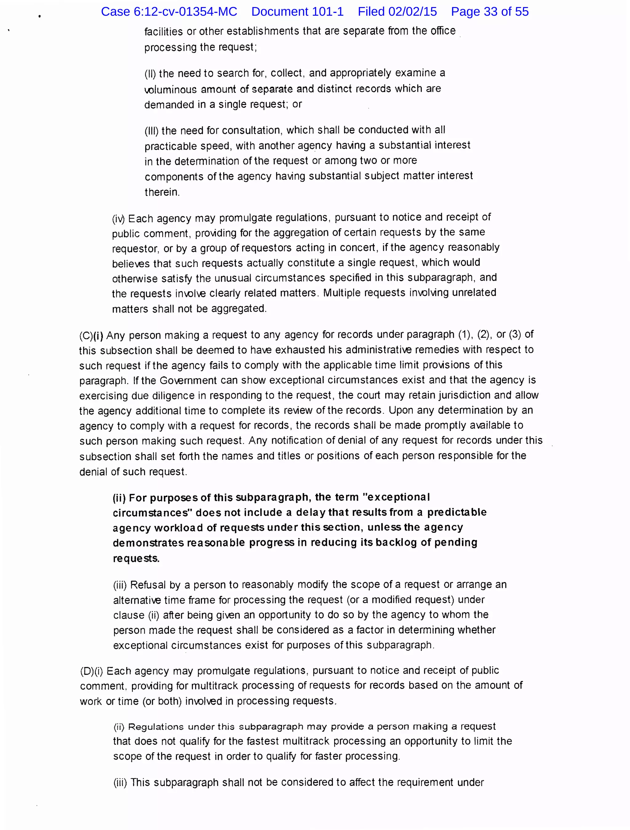 facilities or other establishments that are separate from the office
processing the request;
(II) the need to search for, collect, and appropriately examine a
,()luminous amount of separate and distinct records which are
demanded in a single request; or
(Ill) the need for consultation, which shall be conducted with all
practicable speed, with another agency ha'ving a substantial interest
in the determination of the request or among two or more
components of the agency ha'ving substantial subject matter interest
therein.
(i0 Each agency may promulgate regulations, pursuant to notice and receipt of
public comment, pro'viding for the aggregation of certain requests by the same
requestor, or by a group of requestors acting in concert, if the agency reasonably
believes that such requests actually constitute a single request, which would
otherwise satisfy the unusual circumstances specified in this subparagraph, and
the requests in01€ clearly related matters. Multiple requests inAJI'ving unrelated
matters shall not be aggregated.
(C)(i) Any person making a request to any agency for records under paragraph (1), (2), or (3) of
this subsection shall be deemed to have exhausted his administrative remedies with respect to
such request if the agency fails to comply with the applicable time limit pro'visions of this
paragraph. lfthe Go€mment can show exceptional circumstances exist and that the agency is
exercising due diligence in responding to the request, the court may retain jurisdiction and allow
the agency additional time to complete its review of the records. Upon any determination by an
agency to comply with a request for records, the records shall be made promptly available to
such person making such request. Any notification of denial of any request for records under this
subsection shall set forth the names and titles or positions of each person responsible for the
denial of such request.
(ii) For purposes of this subparagraph, the term "exceptional
circumstances" does not include a delay that results from a predictable
agency workload of requests under this section, unless the agency
demonstrates reasonable progress in reducing its backlog of pending
requests.
(iii) Refusal by a person to reasonably modify the scope of a request or arrange an
alternative time frame for processing the request (or a modified request) under
clause (ii) after being given an opportunity to do so by the agency to whom the
person made the request shall be considered as a factor in determining whether
exceptional circumstances exist for purposes of this subparagraph.
(D)(i) Each agency may promulgate regulations, pursuant to notice and receipt of public
comment. pro'viding for multitrack processing of requests for records based on the amount of
work or time (or both) inAJived in processing requests.
(ii) Regulations under this subparagraph may pro'.lide a person making a request
that does not qualify for the fastest multitrack processing an opportunity to limit the
scope of the request in order to qualify for faster processing.
(iii) This subparagraph shall not be considered to affect the requirement under
Case 6:12-cv-01354-MC Document 101-1 Filed 02/02/15 Page 33 of 55
 