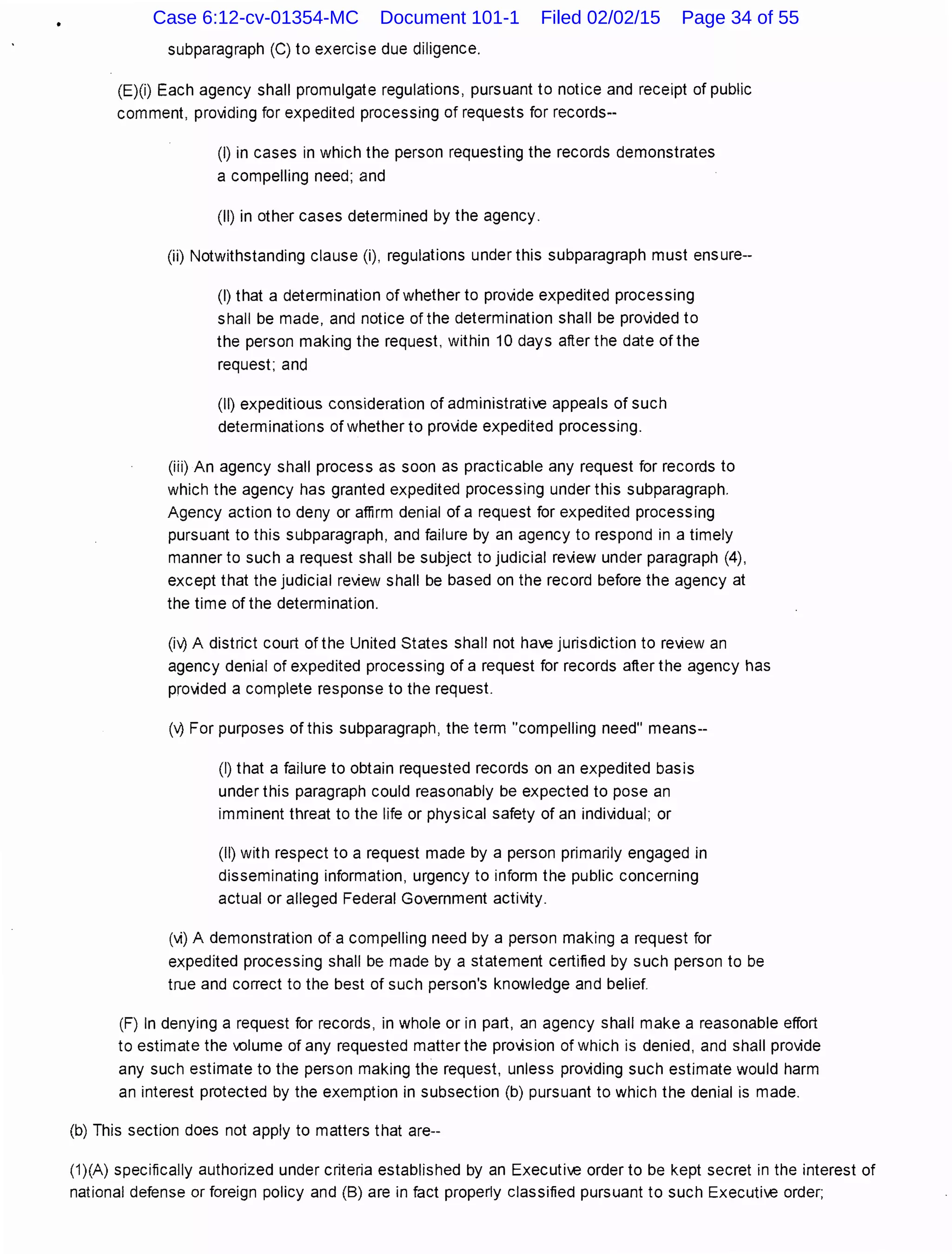 subparagraph (C) to exercise due diligence.
(E)(i) Each agency shall promulgate regulations, pursuant to notice and receipt of public
comment, providing for expedited processing of requests for records--
(I) in cases in which the person requesting the records demonstrates
a compelling need; and
(II) in other cases determined by the agency.
(ii) Notwithstanding clause (i), regulations under this subparagraph must ensure--
(I) that a determination of whether to provide expedited processing
shall be made, and notice of the determination shall be provided to
the person making the request, within 10 days after the date of the
request; and
(II) expeditious consideration of administrative appeals of such
determinations of whether to provide expedited processing.
(iii) An agency shall process as soon as practicable any request for records to
which the agency has granted expedited processing under this subparagraph.
Agency action to deny or affirm denial of a request for expedited processing
pursuant to this subparagraph, and failure by an agency to respond in a timely
manner to such a request shall be subject to judicial review under paragraph (4),
except that the judicial review shall be based on the record before the agency at
the time of the determination.
(iv? A district court of the United States shall not have jurisdiction to review an
agency denial of expedited processing of a request for records after the agency has
provided a complete response to the request.
('-?For purposes of this subparagraph, the term "compelling need" means--
(I) that a failure to obtain requested records on an expedited basis
under this paragraph could reasonably be expected to pose an
imminent threat to the life or physical safety of an individual; or
(II) with respect to a request made by a person primarily engaged in
disseminating information, urgency to inform the public concerning
actual or alleged Federal Government activity.
(vi) A demonstration of a compelling need by a person making a request for
expedited processing shall be made by a statement certified by such person to be
true and correct to the best of such person's knowledge and belief.
(F) In denying a request for records, in whole or in part, an agency shall make a reasonable effort
to estimate the volume of any requested matter the provision of which is denied, and shall provide
any such estimate to the person making the request, unless providing such estimate would harm
an interest protected by the exemption in subsection (b) pursuant to which the denial is made.
(b) This section does not apply to matters that are--
(1)(A) specifically authorized under criteria established by an Executive order to be kept secret in the interest of
national defense or foreign policy and (B) are in fact properly classified pursuant to such Executive order;
Case 6:12-cv-01354-MC Document 101-1 Filed 02/02/15 Page 34 of 55
 