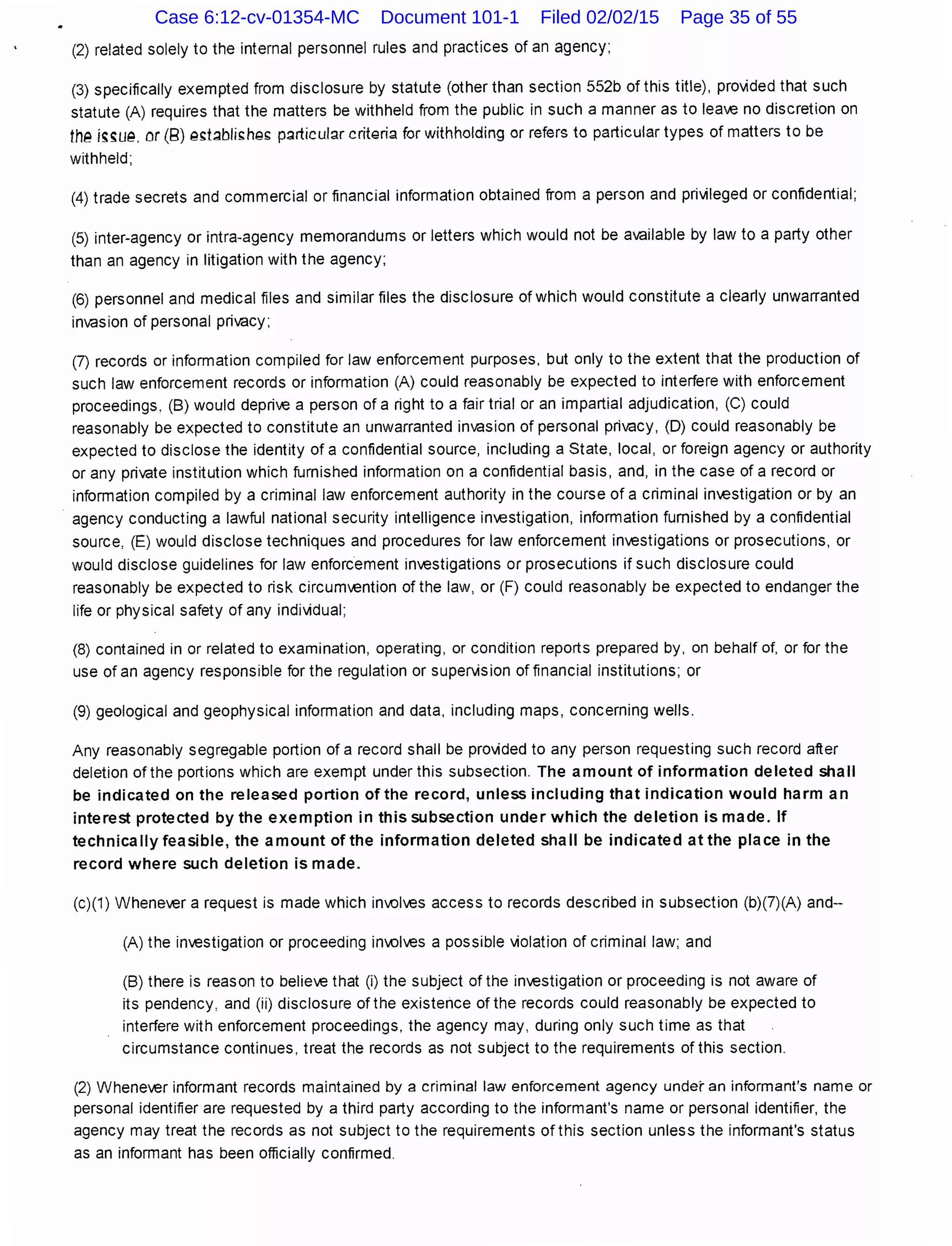 (2) related solely to the internal personnel rules and practices of an agency;
(3) specifically exempted from disclosure by statute (other than section 552b of this title), prov;ded that such
statute (A) requires that the matters be withheld from the public in such a manner as to lea.€ no discretion on
th~ ;~~u~. or (8) ~~t;Jbli~ha~ p~rticul~r critgria for withholding or refers to particular types of matters to be
withheld;
(4) trade secrets and commercial or financial information obtained from a person and privileged or confidential;
(5) inter-agency or intra-agency memorandums or letters which would not be available by law to a party other
than an agency in litigation with the agency;
(6) personnel and medical files and similar files the disclosure of which would constitute a clearly unwarranted
invasion of personal privacy;
(7) records or information compiled for law enforcement purposes, but only to the extent that the production of
such law enforcement records or information (A) could reasonably be expected to interfere with enforcement
proceedings, (B) would depriV€ a person of a right to a fair trial or an impartial adjudication, (C) could
reasonably be expected to constitute an unwarranted invasion of personal privacy, (D) could reasonably be
expected to disclose the identity of a confidential source, including a State, local, or foreign agency or authority
or any private institution which furnished information on a confidential basis, and, in the case of a record or
information compiled by a criminal law enforcement authority in the course of a criminal investigation or by an
agency conducting a lawful national security intelligence inV€stigation, information furnished by a confidential
source, (E) would disclose techniques and procedures for law enforcement inV€stigations or prosecutions, or
would disclose guidelines for law enforcement inV€stigations or prosecutions if such disclosure could
reasonably be expected to risk circumvention of the law, or (F) could reasonably be expected to endanger the
life or physical safety of any individual;
(8) contained in or related to examination, operating, or condition reports prepared by, on behalf of, or for the
use of an agency responsible for the regulation or superv;sion of financial institutions; or
(9) geological and geophysical information and data, including maps, concerning wells.
Any reasonably segregable portion of a record shall be provided to any person requesting such record after
deletion of the portions which are exempt under this subsection. The amount of information deleted shall
be indicated on the released portion of the record, unless including that indication would harm an
interest protected by the exemption in this subsection under which the deletion is made. If
technically feasible, the amount of the information deleted shall be indicated at the place in the
record where such deletion is made.
(c)(1) Wheneo€r a request is made which involo€s access to records described in subsection (b)(7)(A) and--
(A) the investigation or proceeding involo€s a possible v;olation of criminal law; and
(B) there is reason to belie.€ that (i) the subject of the investigation or proceeding is not aware of
its pendency, and (ii) disclosure of the existence of the records could reasonably be expected to
interfere with enforcement proceedings, the agency may, during only such time as that
circumstance continues, treat the records as not subject to the requirements of this section.
(2) Wheneo€r informant records maintained by a criminal Jaw enforcement agency under an informant's name or
personal identifier are requested by a third party according to the informant's name or personal identifier, the
agency may treat the records as not subject to the requirements of this section unless the informant's status
as an informant has been officially confirmed.
Case 6:12-cv-01354-MC Document 101-1 Filed 02/02/15 Page 35 of 55
 