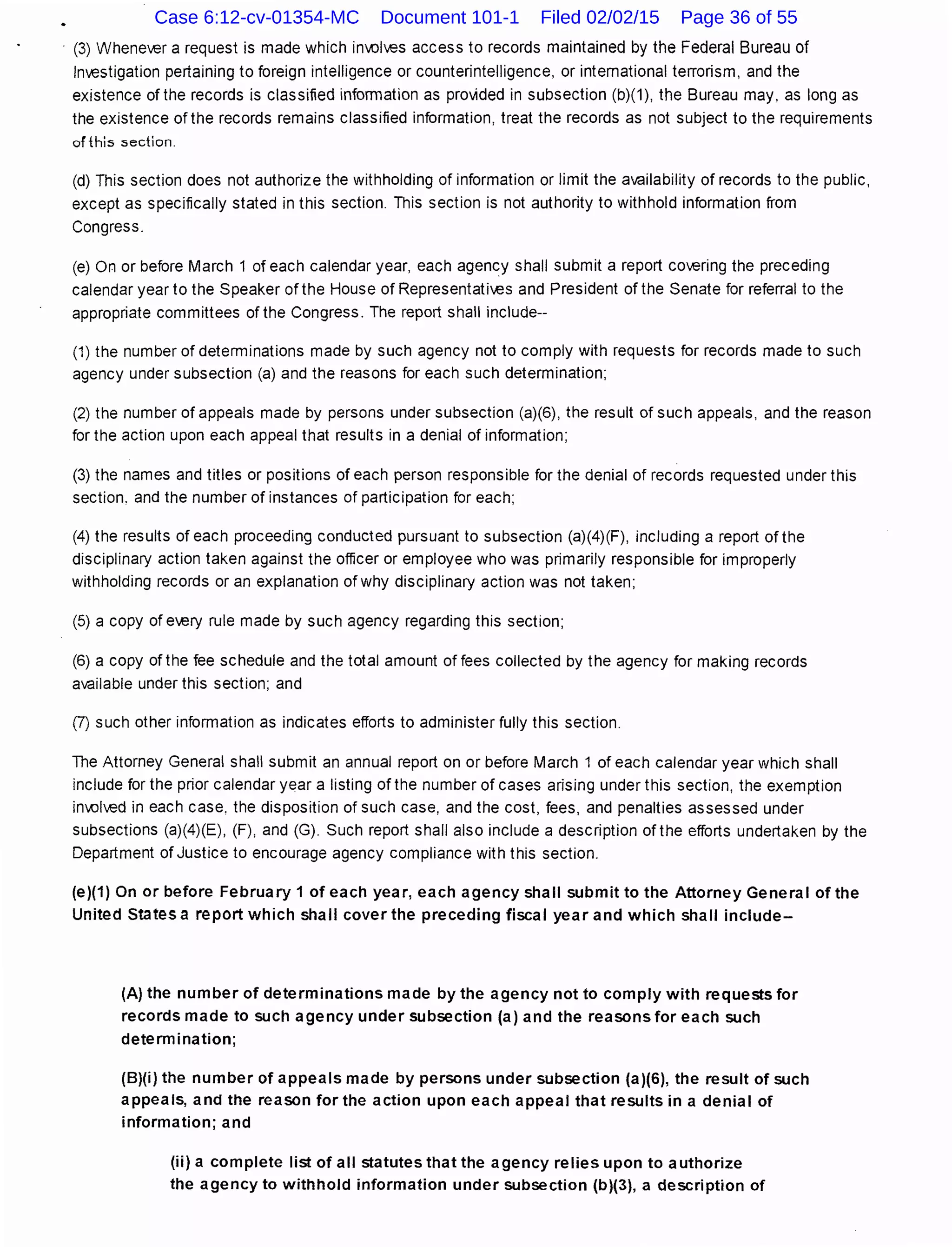 · (3) Whenever a request is made which inl,{)lves access to records maintained by the Federal Bureau of
Investigation pertaining to foreign intelligence or counterintelligence, or international terrorism, and the
existence of the records is classified information as provided in subsection (b)(1 ), the Bureau may, as long as
the existence ofthe records remains classified information, treat the records as not subject to the requirements
of this section.
(d) This section does not authorize the withholding of information or limit the availability of records to the public,
except as specifically stated in this section. This section is not authority to withhold information from
Congress.
(e) On or before March 1 of each calendar year, each agency shall submit a report covering the preceding
calendar year to the Speaker of the House of Representatives and President of the Senate for referral to the
appropriate committees ofthe Congress. The report shall include--
(1) the number of determinations made by such agency not to comply with requests for records made to such
agency under subsection (a) and the reasons for each such determination;
(2) the number of appeals made by persons under subsection (a)(6), the result of such appeals, and the reason
for the action upon each appeal that results in a denial of information;
(3) the names and titles or positions of each person responsible for the denial of records requested under this
section, and the number of instances of participation for each;
(4) the results of each proceeding conducted pursuant to subsection (a)(4)(F), including a report of the
disciplinary action taken against the officer or employee who was primarily responsible for improperly
withholding records or an explanation of why disciplinary action was not taken;
(5) a copy of ev;;ry rule made by such agency regarding this section;
(6) a copy of the fee schedule and the total amount of fees collected by the agency for making records
available under this section; and
(J) such other information as indicates efforts to administer fully this section.
The Attorney General shall submit an annual report on or before March 1 of each calendar year which shall
include for the prior calendar year a listing of the number of cases arising under this section, the exemption
inl,{)lv;;d in each case, the disposition of such case, and the cost, fees, and penalties assessed under
subsections (a)(4)(E), (F), and (G). Such report shall also include a description of the efforts undertaken by the
Department of Justice to encourage agency compliance with this section.
(e)(1) On or before February 1 of each year, each agency shall submit to the Attorney General of the
United States a report which shall cover the preceding fiscal year and which shall include-
(A) the number of determinations made by the agency not to comply with requests for
records made to such agency under subsection (a) and the reasons for each such
determination;
(B)(i) the number of appeals made by persons under subsection (a)(G), the result of such
appeals, and the reason for the action upon each appeal that results in a denial of
information; and
(ii) a complete list of all statutes that the agency relies upon to authorize
the agency to withhold information under subsection (b)(3), a description of
Case 6:12-cv-01354-MC Document 101-1 Filed 02/02/15 Page 36 of 55
 