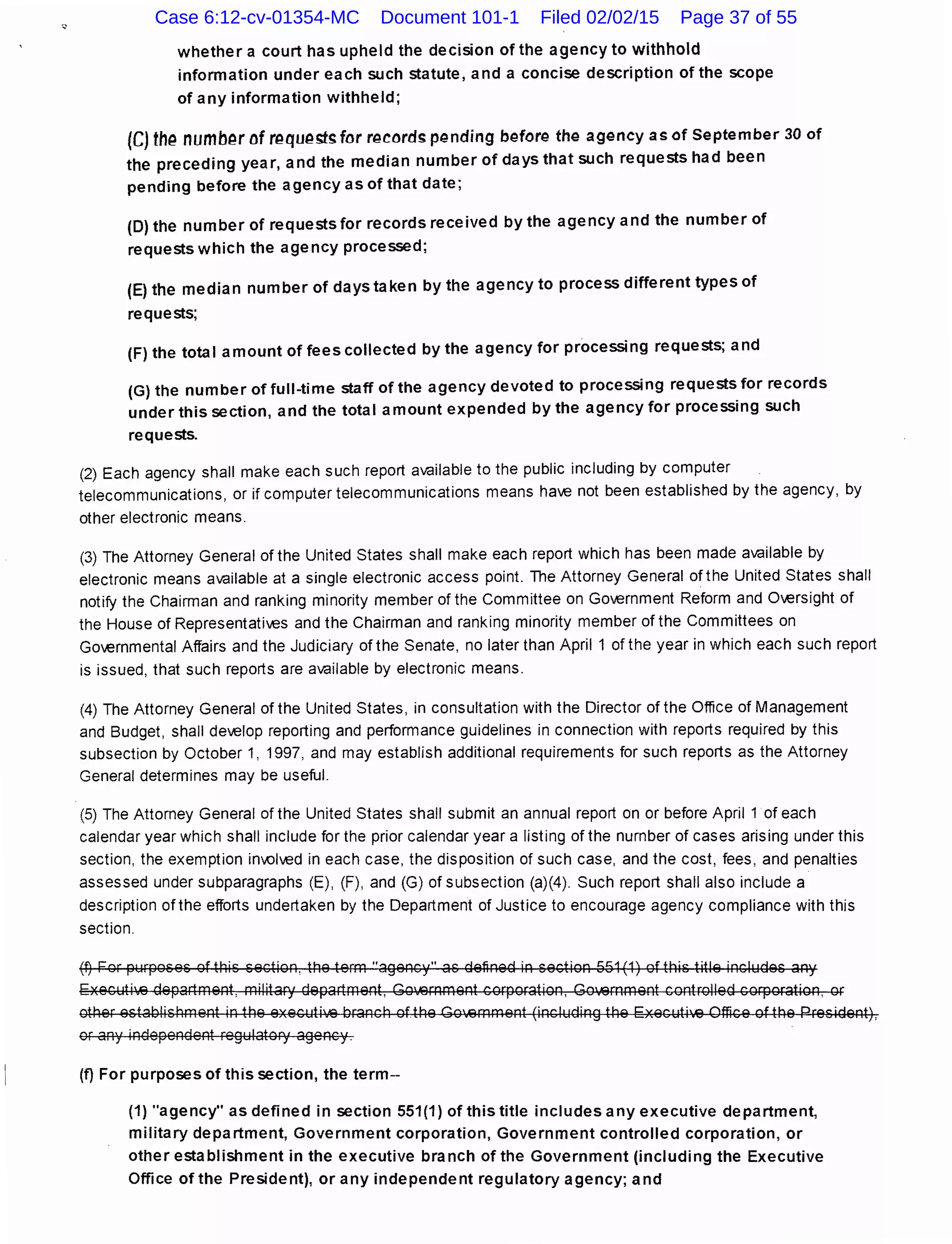 whether a court has upheld the decision of the agency to withhold
information under each such statute, and a concise description of the scope
of any information withheld;
(C} th(:! numb(:!r of r~qu~sts for "~cords p~nding b~for~ the agency as of September 30 of
the preceding year, and the median number of days that such requests had been
pending before the agency as of that date;
(D) the number of requests for records received by the agency and the number of
requests which the agency processed;
(E) the median number of days taken by the agency to process different types of
requests;
(F) the total amount of fees collected by the agency for processing requests; and
(G) the number of full-time staff of the agency devoted to processing requests for records
under this section, and the total amount expended by the agency for processing such
requests.
(2) Each agency shall make each such report available to the public including by computer
telecommunications, or if computer telecommunications means have not been established by the agency, by
other electronic means.
(3) The Attorney General of the United States shall make each report which has been made available by
electronic means available at a single electronic access point. The Attorney General of the United States shall
notify the Chairman and ranking minority member of the Committee on Government Reform and Oversight of
the House of Representatives and the Chairman and ranking minority member of the Committees on
Governmental Affairs and the Judiciary of the Senate, no later than April 1 of the year in which each such report
is issued, that such reports are available by electronic means.
(4) The Attorney General of the United States, in consultation with the Director of the Office of Management
and Budget, shall develop reporting and performance guidelines in connection with reports required by this
subsection by October 1, 1997, and may establish additional requirements for such reports as the Attorney
General determines may be useful.
(5) The Attorney General of the United States shall submit an annual report on or before April 1 of each
calendar year which shall include for the prior calendar year a listing of the number of cases arising under this
section, the exemption inIOived in each case, the disposition of such case, and the cost, fees, and penalties
assessed under subparagraphs (E), (F), and (G) of subsection (a)(4). Such report shall also include a
description of the efforts undertaken by the Department of Justice to encourage agency compliance with this
section.
(t) For purposes of this section, the term "agency" as defined in section 551 (1) of this title includes any
Executi'.43 department, military department, Goli3rnment corporation, Government controlled corporation, or
other establishment in the executili3 branch ofthe Go•.43mment (including the Executi'.43 Office of the President),
or any independent regulatory agency.
(f) For purposes of this section, the term--
(1) "agency" as defined in section 551(1) of this title includes any executive department,
military department, Government corporation, Government controlled corporation, or
other establishment in the executive branch of the Government (including the Executive
Office of the President), or any independent regulatory agency; and
Case 6:12-cv-01354-MC Document 101-1 Filed 02/02/15 Page 37 of 55
 