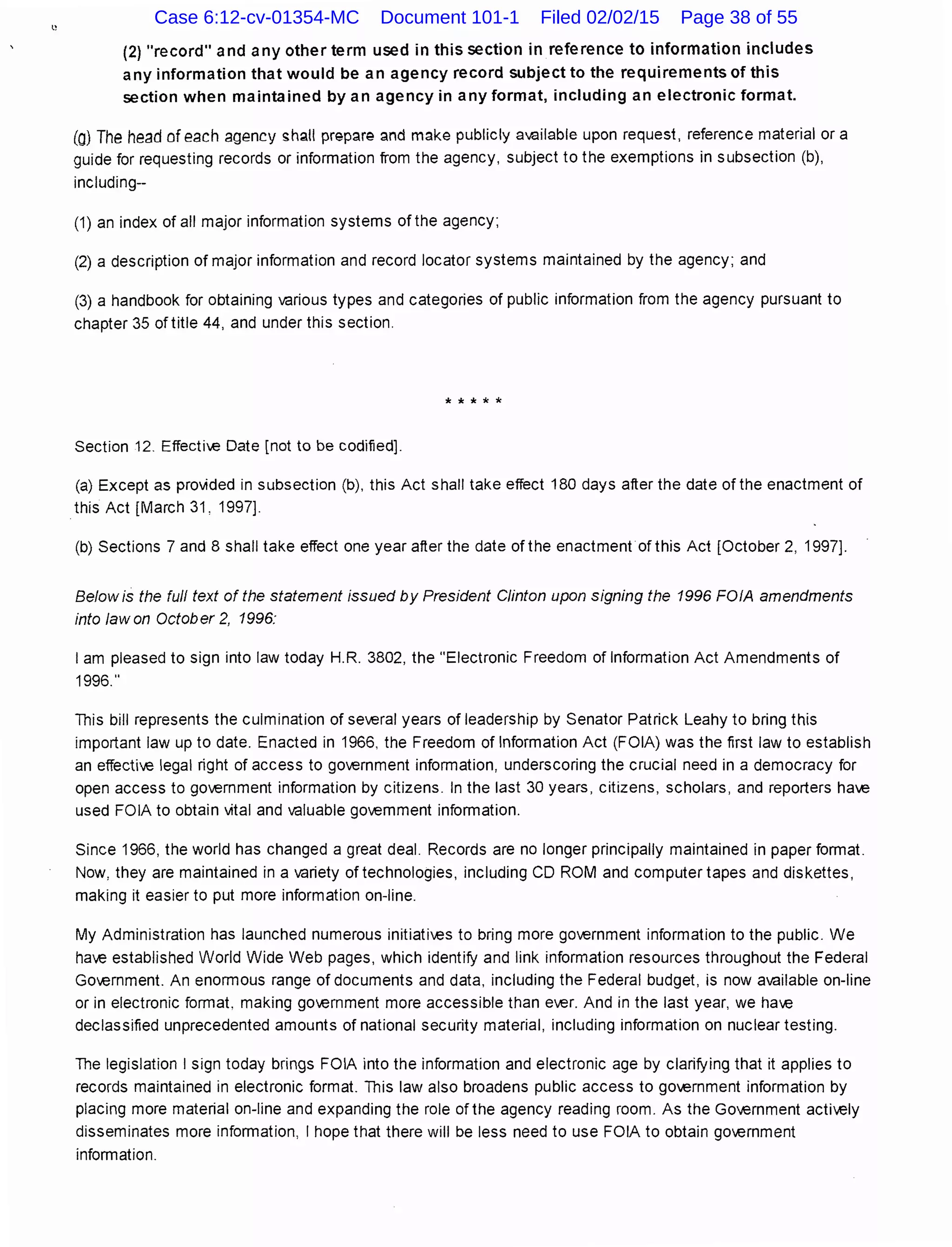 (2) "record" and any other term used in this section in reference to information includes
any information that would be an agency record subject to the requirements of this
section when maintained by an agency in any format, including an electronic format.
(O) The head of each agency sh~tt prepare and make publicly aVc~ilable upon request, reference material or a
guide for requesting records or information from the agency, subject to the exemptions in subsection (b),
including--
(1) an index of all major information systems of the agency;
(2) a description of major information and record locator systems maintained by the agency; and
(3) a handbook for obtaining various types and categories of public information from the agency pursuant to
chapter 35 of title 44, and under this section.
* * * * *
Section 12. Effectie Date [not to be codified].
(a) Except as provided in subsection (b), this Act shall take effect 180 days after the date ofthe enactment of
this Act [March 31, 1997].
(b) Sections 7 and 8 shall take effect one year after the date of the enactment of this Act [October 2, 1997].
Below is the full text of the statement issued by President Clinton upon signing the 1996 FOIA amendments
into law on October 2, 1996:
I am pleased to sign into law today H.R. 3802, the "Electronic Freedom of Information Act Amendments of
1996."
This bill represents the culmination of several years of leadership by Senator Patrick Leahy to bring this
important law up to date. Enacted in 1966, the Freedom of Information Act (FOIA) was the first law to establish
an effective legal right of access to government information, underscoring the crucial need in a democracy for
open access to government information by citizens. In the last 30 years, citizens, scholars, and reporters have
used FOIA to obtain vital and valuable government information.
Since 1966, the world has changed a great deal. Records are no longer principally maintained in paper format.
Now, they are maintained in a variety of technologies, including CD ROM and computer tapes and diskettes,
making it easier to put more information on-line.
My Administration has launched numerous initiaties to bring more government information to the public. We
have established World Wide Web pages, which identify and link information resources throughout the Federal
Government. An enormous range of documents and data, including the Federal budget, is now available on-line
or in electronic format. making government more accessible than ever. And in the last year, we have
declassified unprecedented amounts of national security material, including information on nuclear testing.
The legislation I sign today brings FOIA into the information and electronic age by clarifying that it applies to
records maintained in electronic format. This law also broadens public access to government information by
placing more material on-line and expanding the role ofthe agency reading room. As the Government actively
disseminates more information, I hope that there will be less need to use FOIA to obtain goernment
information.
Case 6:12-cv-01354-MC Document 101-1 Filed 02/02/15 Page 38 of 55
 