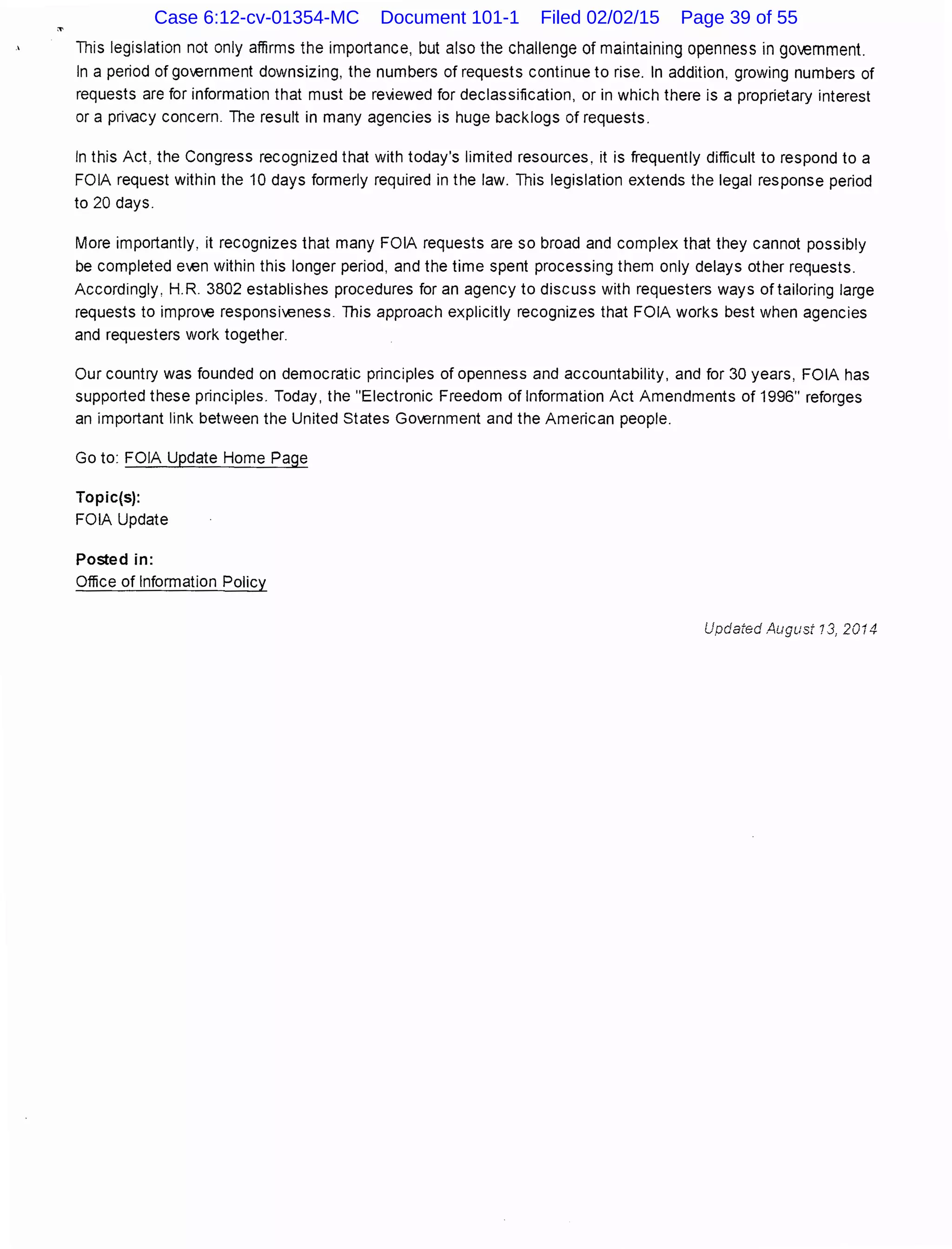 This legislation not only affirms the importance, but also the challenge of maintaining openness in government.
In a period of gm.ernment downsizing, the numbers of requests continue to rise. In addition, growing numbers of
requests are for information that must be reviewed for declassification, or in which there is a proprietary interest
or a privacy concern. The result in many agencies is huge backlogs of requests.
In this Act, the Congress recognized that with today's limited resources, it is frequently difficult to respond to a
FOIA request within the 10 days formerly required in the law. This legislation extends the legal response period
to 20 days.
More importantly, it recognizes that many FOIA requests are so broad and complex that they cannot possibly
be completed e.en within this longer period, and the time spent processing them only delays other requests.
Accordingly, H.R. 3802 establishes procedures for an agency to discuss with requesters ways of tailoring large
requests to impro€ responsi.eness. This approach explicitly recognizes that FOIA works best when agencies
and requesters work together.
Our country was founded on democratic principles of openness and accountability, and for 30 years, FOIA has
supported these principles. Today, the "Electronic Freedom of Information Act Amendments of 1996" reforges
an important link between the United States Government and the American people.
Go to: FOIA Update Home Page
Topic(s):
FOIA Update
Posted in:
Office of Information Policy
Updated August 13, 2014
Case 6:12-cv-01354-MC Document 101-1 Filed 02/02/15 Page 39 of 55
 